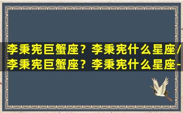 李秉宪巨蟹座？李秉宪什么星座/李秉宪巨蟹座？李秉宪什么星座-我的网站