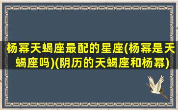 杨幂天蝎座最配的星座(杨幂是天蝎座吗)(阴历的天蝎座和杨幂)