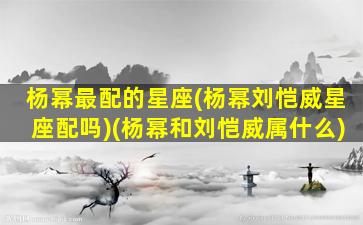 杨幂最配的星座(杨幂刘恺威星座配吗)(杨幂和刘恺威属什么)