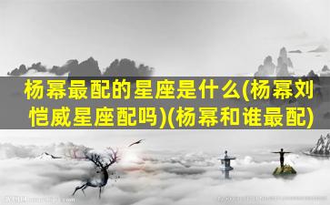 杨幂最配的星座是什么(杨幂刘恺威星座配吗)(杨幂和谁最配)