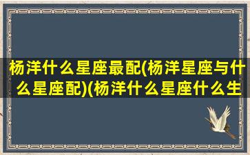 杨洋什么星座最配(杨洋星座与什么星座配)(杨洋什么星座什么生日)