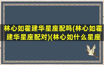 林心如霍建华星座配吗(林心如霍建华星座配对)(林心如什么星座的霍建华什么星座)