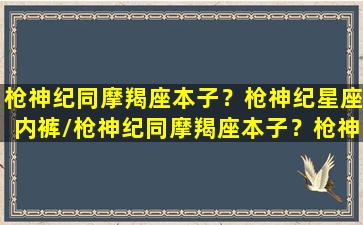 枪神纪同摩羯座本子？枪神纪星座内裤/枪神纪同摩羯座本子？枪神纪星座内裤-我的网站