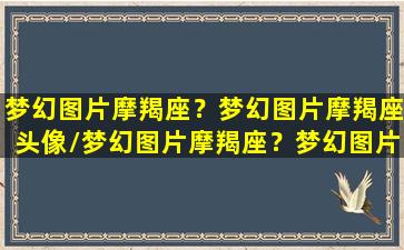 梦幻图片摩羯座？梦幻图片摩羯座头像/梦幻图片摩羯座？梦幻图片摩羯座头像-我的网站