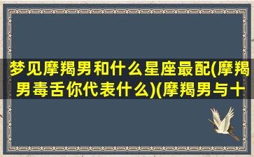 梦见摩羯男和什么星座最配(摩羯男毒舌你代表什么)(摩羯男与十二星座女)