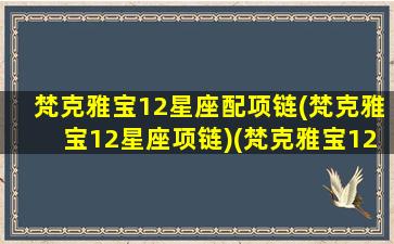 梵克雅宝12星座配项链(梵克雅宝12星座项链)(梵克雅宝12星座手表)