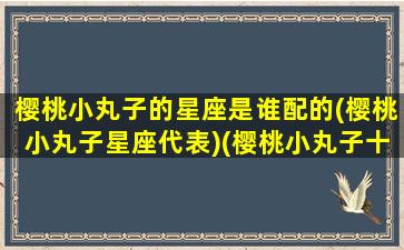 樱桃小丸子的星座是谁配的(樱桃小丸子星座代表)(樱桃小丸子十二星座代表)