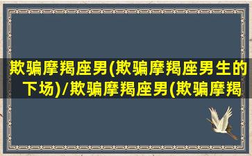 欺骗摩羯座男(欺骗摩羯座男生的下场)/欺骗摩羯座男(欺骗摩羯座男生的下场)-我的网站