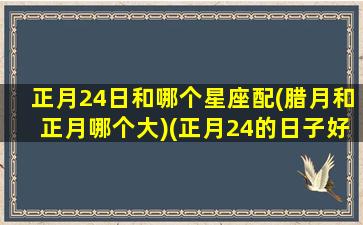 正月24日和哪个星座配(腊月和正月哪个大)(正月24的日子好不好)