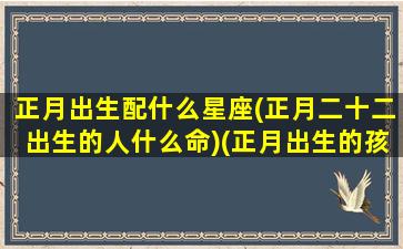 正月出生配什么星座(正月二十二出生的人什么命)(正月出生的孩子是什么星座的)