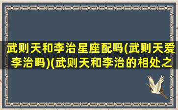 武则天和李治星座配吗(武则天爱李治吗)(武则天和李治的相处之道)