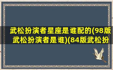 武松扮演者星座是谁配的(98版武松扮演者是谁)(84版武松扮演者)