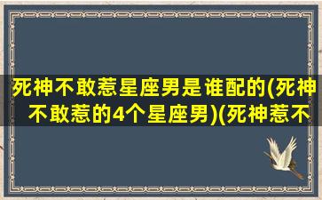 死神不敢惹星座男是谁配的(死神不敢惹的4个星座男)(死神惹不起的五大星座)