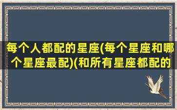 每个人都配的星座(每个星座和哪个星座最配)(和所有星座都配的星座)
