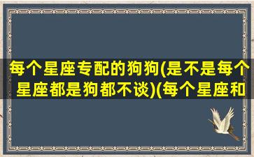 每个星座专配的狗狗(是不是每个星座都是狗都不谈)(每个星座和每个星座配对)