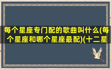 每个星座专门配的歌曲叫什么(每个星座和哪个星座最配)(十二星座最配的歌曲)