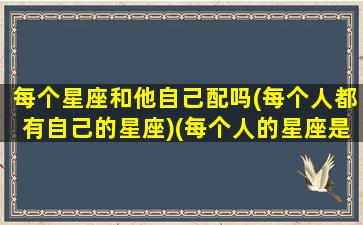 每个星座和他自己配吗(每个人都有自己的星座)(每个人的星座是什么星座)