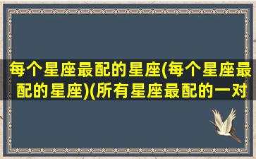 每个星座最配的星座(每个星座最配的星座)(所有星座最配的一对)