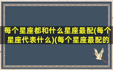 每个星座都和什么星座最配(每个星座代表什么)(每个星座最配的星座)