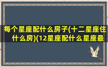 每个星座配什么房子(十二星座住什么房)(12星座配什么星座最好)