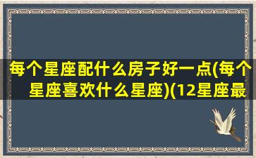 每个星座配什么房子好一点(每个星座喜欢什么星座)(12星座最配什么房子)