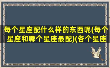 每个星座配什么样的东西呢(每个星座和哪个星座最配)(各个星座和什么星座相配对)