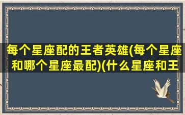 每个星座配的王者英雄(每个星座和哪个星座最配)(什么星座和王者版)