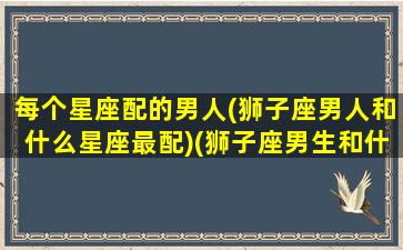 每个星座配的男人(狮子座男人和什么星座最配)(狮子座男生和什么星座比较配)