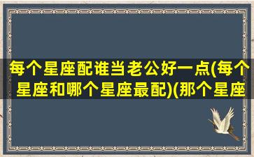 每个星座配谁当老公好一点(每个星座和哪个星座最配)(那个星座配对)