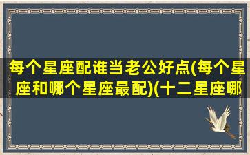 每个星座配谁当老公好点(每个星座和哪个星座最配)(十二星座哪个星座适合做老公)