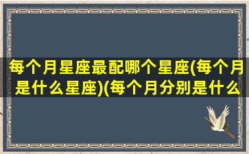 每个月星座最配哪个星座(每个月是什么星座)(每个月分别是什么星座排列)