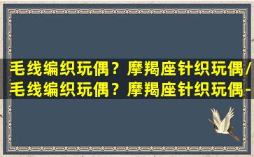 毛线编织玩偶？摩羯座针织玩偶/毛线编织玩偶？摩羯座针织玩偶-我的网站