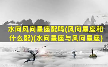 水向风向星座配吗(风向星座和什么配)(水向星座与风向星座)