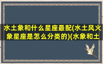 水土象和什么星座最配(水土风火象星座是怎么分类的)(水象和土象星座合适吗)