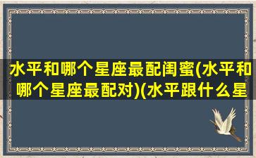 水平和哪个星座最配闺蜜(水平和哪个星座最配对)(水平跟什么星座比较配)
