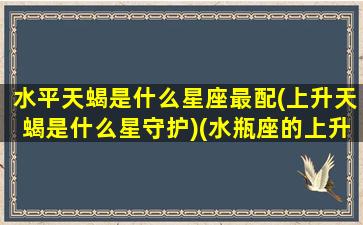 水平天蝎是什么星座最配(上升天蝎是什么星守护)(水瓶座的上升星座天蝎座介绍)