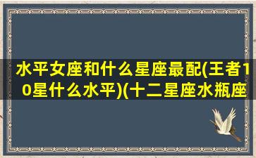 水平女座和什么星座最配(王者10星什么水平)(十二星座水瓶座女和什么星座最配)