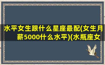 水平女生跟什么星座最配(女生月薪5000什么水平)(水瓶座女生和什么星座女生最配)