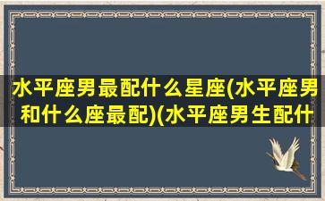 水平座男最配什么星座(水平座男和什么座最配)(水平座男生配什么星座女生)