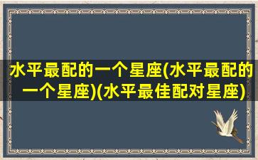 水平最配的一个星座(水平最配的一个星座)(水平最佳配对星座)