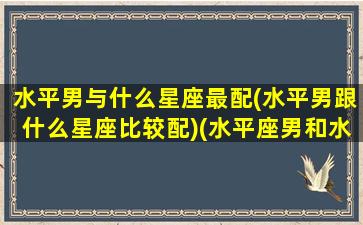 水平男与什么星座最配(水平男跟什么星座比较配)(水平座男和水瓶座女配吗)