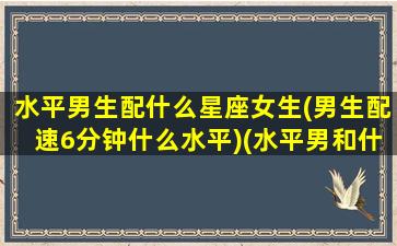 水平男生配什么星座女生(男生配速6分钟什么水平)(水平男和什么星座女最配)