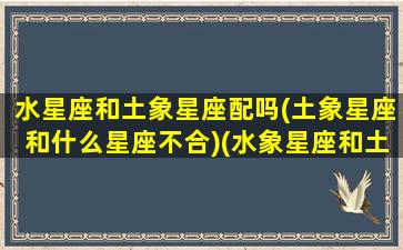 水星座和土象星座配吗(土象星座和什么星座不合)(水象星座和土象星座在一块好吗)