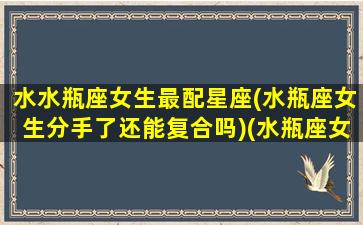 水水瓶座女生最配星座(水瓶座女生分手了还能复合吗)(水瓶座女孩分手后能和好吗)