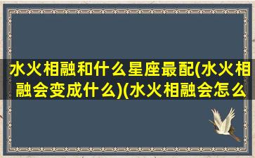 水火相融和什么星座最配(水火相融会变成什么)(水火相融会怎么样)