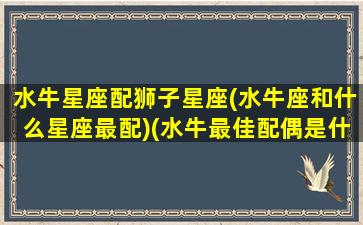 水牛星座配狮子星座(水牛座和什么星座最配)(水牛最佳配偶是什么)