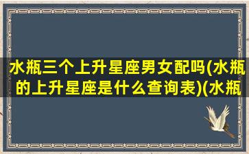 水瓶三个上升星座男女配吗(水瓶的上升星座是什么查询表)(水瓶上升星座是啥)