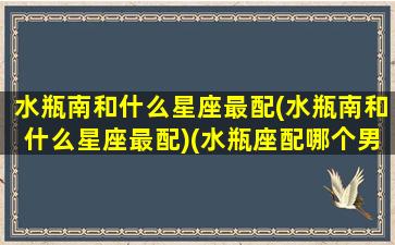 水瓶南和什么星座最配(水瓶南和什么星座最配)(水瓶座配哪个男生)