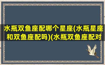 水瓶双鱼座配哪个星座(水瓶星座和双鱼座配吗)(水瓶双鱼座配对星座)