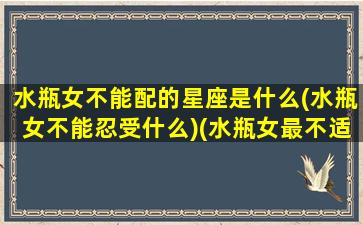 水瓶女不能配的星座是什么(水瓶女不能忍受什么)(水瓶女最不适合的星座男)